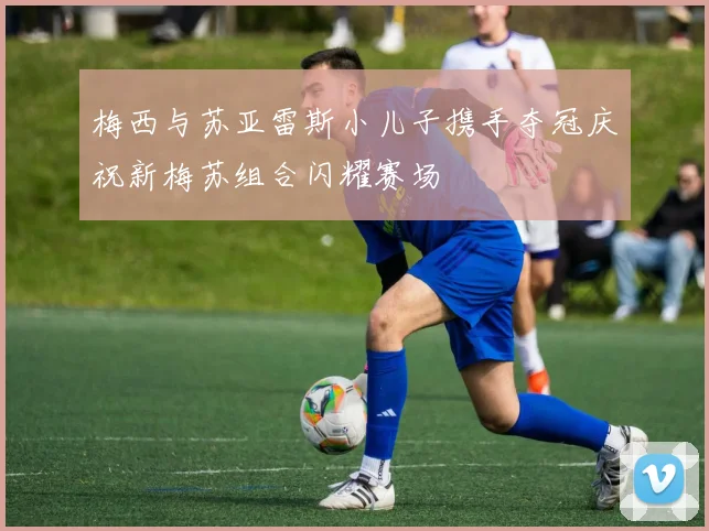 梅西与苏亚雷斯小儿子携手夺冠庆祝新梅苏组合闪耀赛场