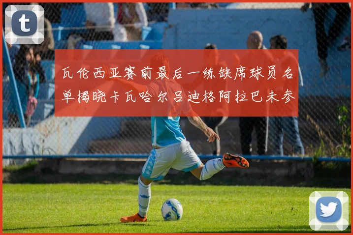 瓦伦西亚赛前最后一练缺席球员名单揭晓卡瓦哈尔吕迪格阿拉巴未参与训练