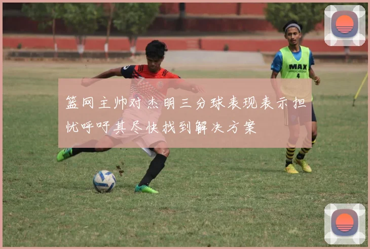 篮网主帅对杰明三分球表现表示担忧呼吁其尽快找到解决方案