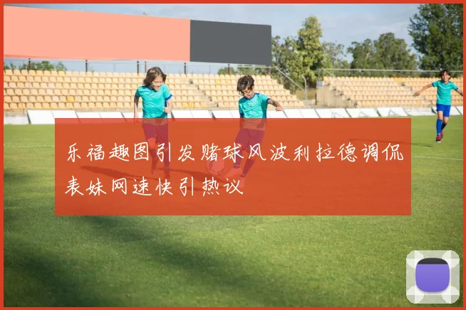 乐福趣图引发赌球风波利拉德调侃表妹网速快引热议