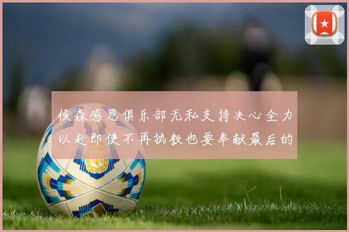侯森感恩俱乐部无私支持决心全力以赴即使不再执教也要奉献最后的热情