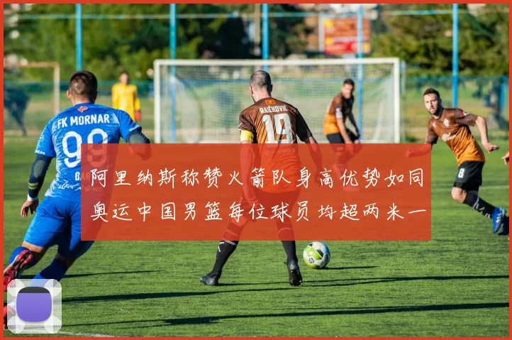 阿里纳斯称赞火箭队身高优势如同奥运中国男篮每位球员均超两米一