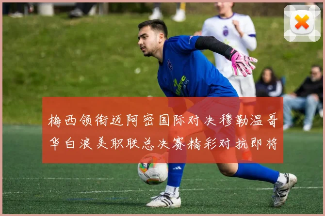 梅西领衔迈阿密国际对决穆勒温哥华白浪美职联总决赛精彩对抗即将上演