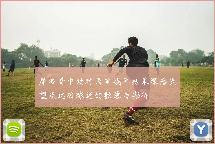 摩洛哥中场对马里战平结果深感失望表达对球迷的歉意与期待