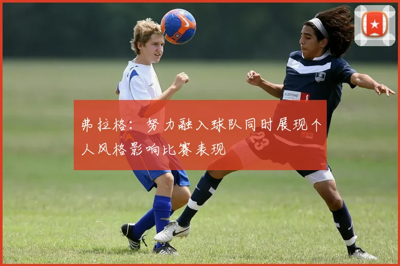 弗拉格：努力融入球队同时展现个人风格影响比赛表现