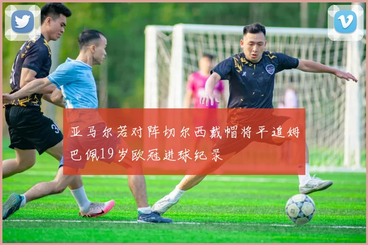 亚马尔若对阵切尔西戴帽将平追姆巴佩19岁欧冠进球纪录