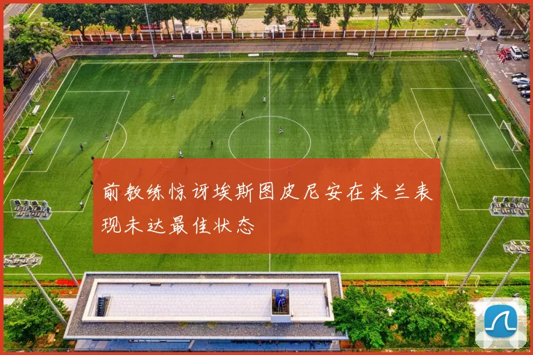 前教练惊讶埃斯图皮尼安在米兰表现未达最佳状态